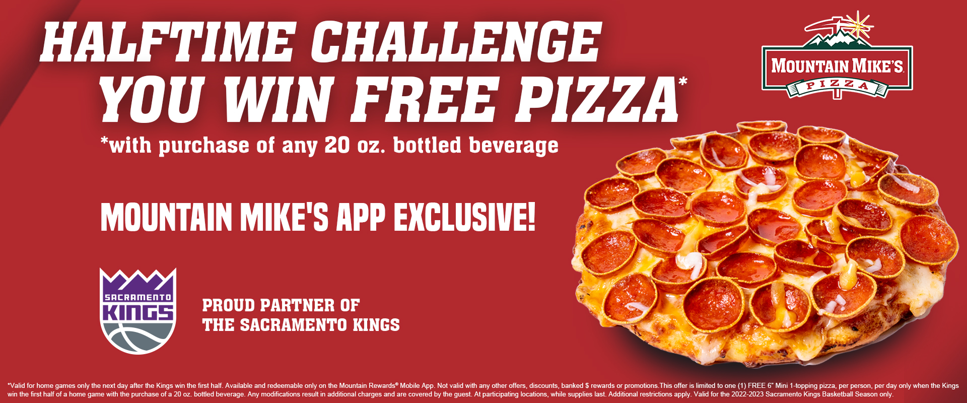 Halftime Challenge If The Kings are ahead at the end of the first half, then fans win a free mini 1-topping Pizza with purchase of any 20 oz. bottled beverage! Available and redeemable only in the Mountain Rewards app.